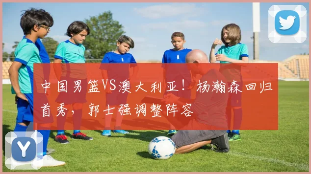 中国男篮VS澳大利亚!杨瀚森回归首秀,郭士强调整阵容