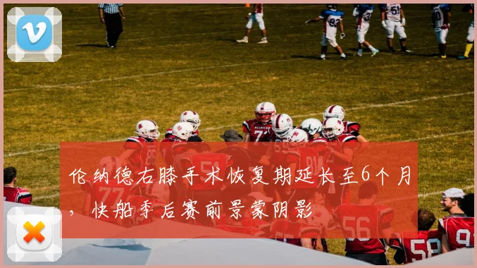 伦纳德右膝手术恢复期延长至6个月，快船季后赛前景蒙阴影