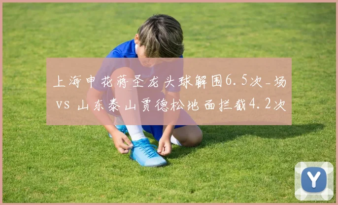 上海申花蒋圣龙头球解围6.5次_场 vs 山东泰山贾德松地面拦截4.2次_场，中卫互补体系构建差异
